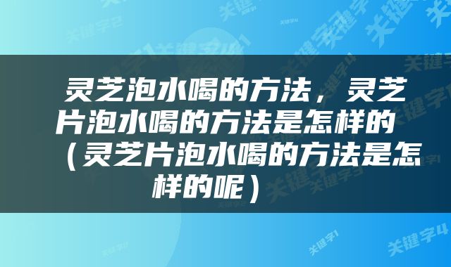  灵芝泡水喝的方法，灵芝片泡水喝的方法是怎样的（灵芝片泡水喝的方法是怎样的呢） 
