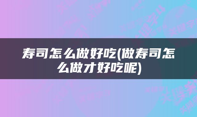 寿司怎么做好吃(做寿司怎么做才好吃呢)