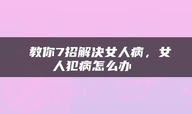 教你7招解决女人病,女人犯病怎么办