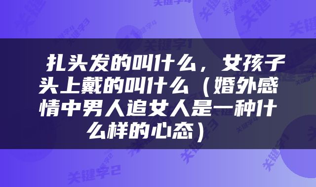  扎头发的叫什么，女孩子头上戴的叫什么（婚外感情中男人追女人是一种什么样的心态） 