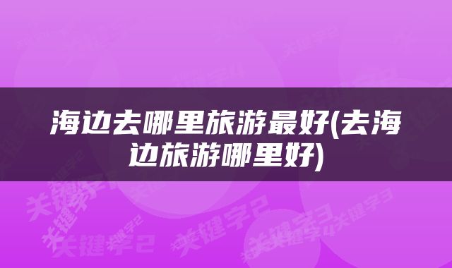 海边去哪里旅游最好(去海边旅游哪里好)