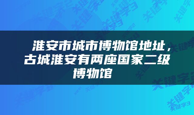  淮安市城市博物馆地址，古城淮安有两座国家二级博物馆 