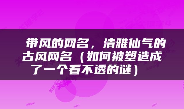  带风的网名，清雅仙气的古风网名（如何被塑造成了一个看不透的谜） 