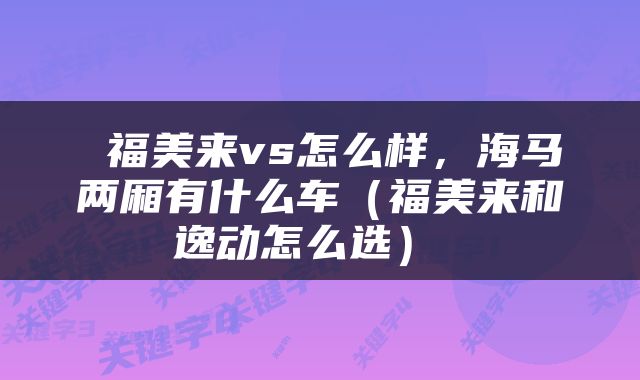  福美来vs怎么样，海马两厢有什么车（福美来和逸动怎么选） 