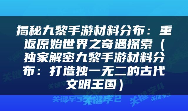 揭秘九黎手游材料分布：重返原始世界之奇遇探索（独家解密九黎手游材料分布：打造独一无二的古代文明王国）