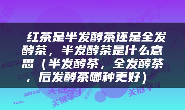  红茶是半发酵茶还是全发酵茶，半发酵茶是什么意思（半发酵茶，全发酵茶，后发酵茶哪种更好） 