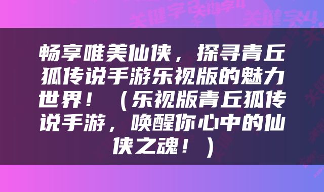畅享唯美仙侠，探寻青丘狐传说手游乐视版的魅力世界！（乐视版青丘狐传说手游，唤醒你心中的仙侠之魂！）