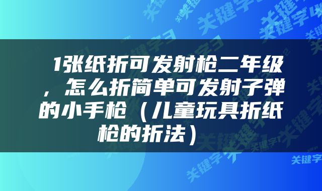  1张纸折可发射枪二年级，怎么折简单可发射子弹的小手枪（儿童玩具折纸枪的折法） 