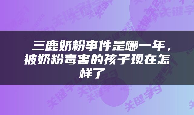  三鹿奶粉事件是哪一年，被奶粉毒害的孩子现在怎样了 