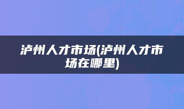 泸州人才市场(泸州人才市场在哪里)