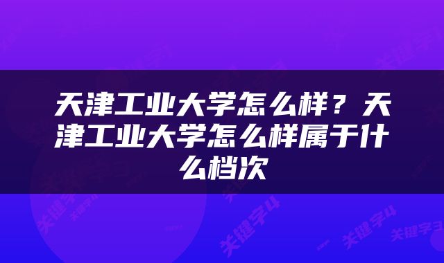 天津工业大学怎么样？天津工业大学怎么样属于什么档次