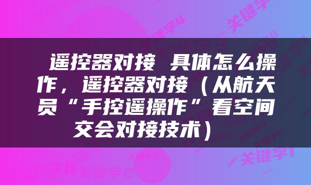  遥控器对接 具体怎么操作，遥控器对接（从航天员“手控遥操作”看空间交会对接技术） 