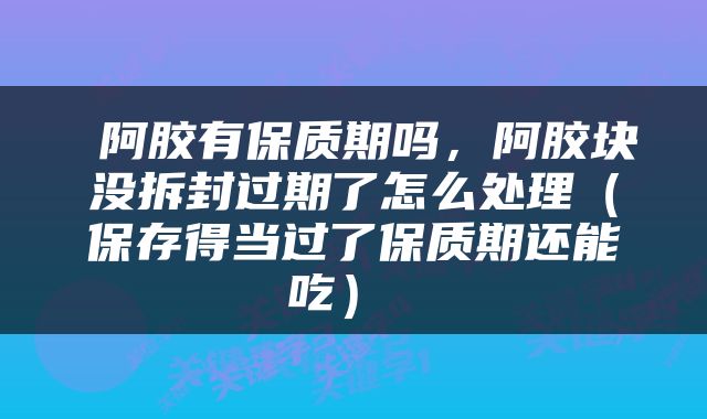  阿胶有保质期吗，阿胶块没拆封过期了怎么处理（保存得当过了保质期还能吃） 