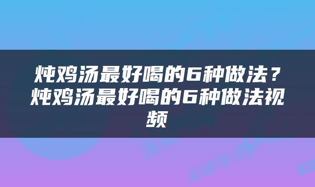 炖鸡汤最好喝的6种做法？炖鸡汤最好喝的6种做法视频