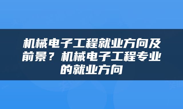 机械电子工程就业方向及前景？机械电子工程专业的就业方向