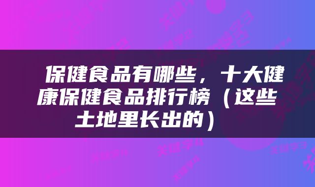  保健食品有哪些，十大健康保健食品排行榜（这些土地里长出的） 