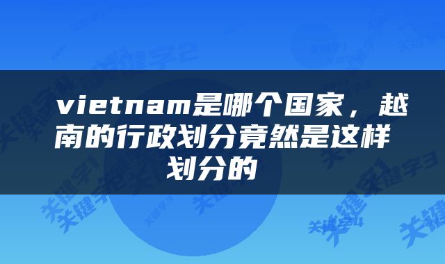  vietnam是哪个国家，越南的行政划分竟然是这样划分的 