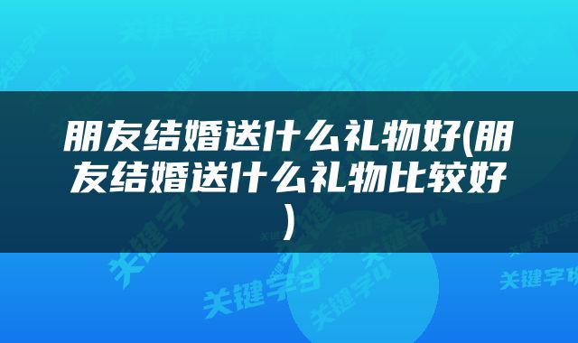 朋友结婚送什么礼物好(朋友结婚送什么礼物比较好)