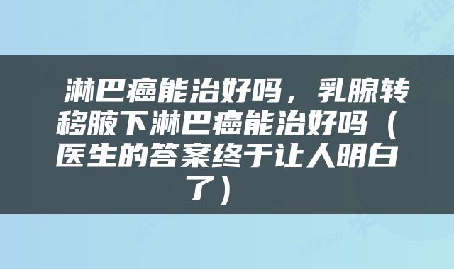  淋巴癌能治好吗，乳腺转移腋下淋巴癌能治好吗（医生的答案终于让人明白了） 