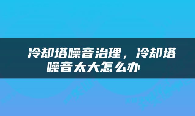  冷却塔噪音治理，冷却塔噪音太大怎么办 