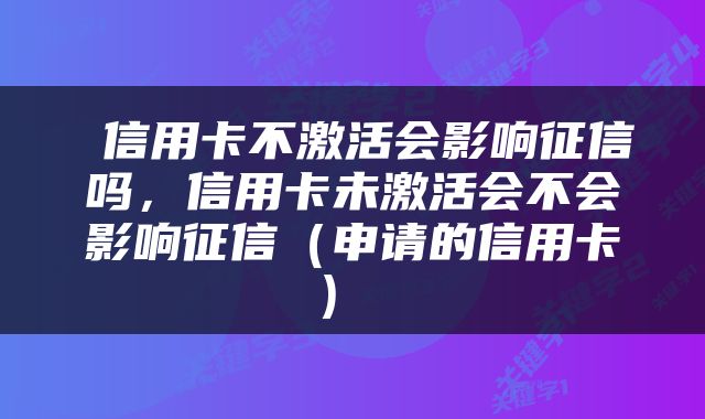  信用卡不激活会影响征信吗，信用卡未激活会不会影响征信（申请的信用卡） 