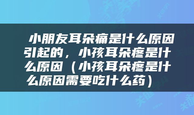  小朋友耳朵痛是什么原因引起的，小孩耳朵疼是什么原因（小孩耳朵疼是什么原因需要吃什么药） 