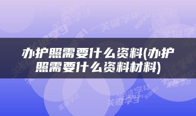 办护照需要什么资料(办护照需要什么资料材料)