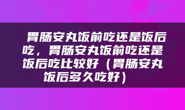  胃肠安丸饭前吃还是饭后吃，胃肠安丸饭前吃还是饭后吃比较好（胃肠安丸饭后多久吃好） 
