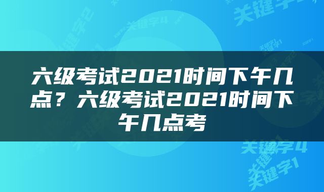 六级考试2021时间下午几点？六级考试2021时间下午几点考