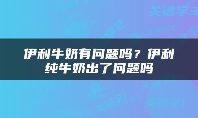 伊利牛奶有问题吗？伊利纯牛奶出了问题吗