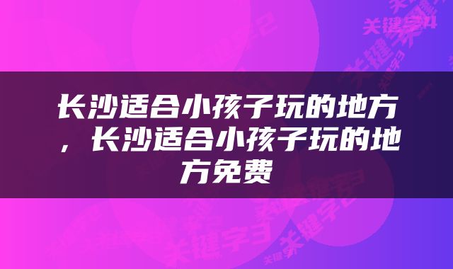 长沙适合小孩子玩的地方，长沙适合小孩子玩的地方免费