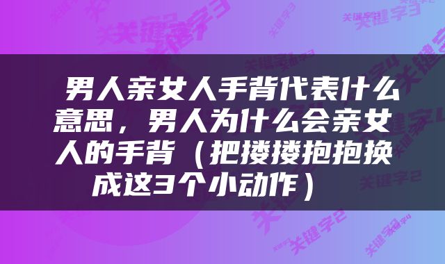  男人亲女人手背代表什么意思，男人为什么会亲女人的手背（把搂搂抱抱换成这3个小动作） 