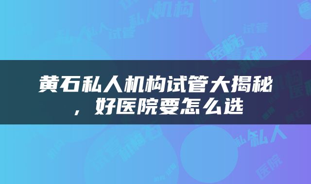 黄石私人机构试管大揭秘，好医院要怎么选