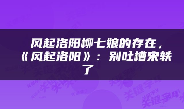  风起洛阳柳七娘的存在，《风起洛阳》：别吐槽宋轶了 