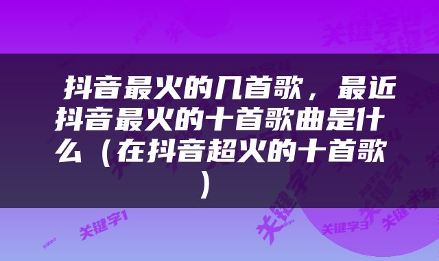  抖音最火的几首歌，最近抖音最火的十首歌曲是什么（在抖音超火的十首歌） 