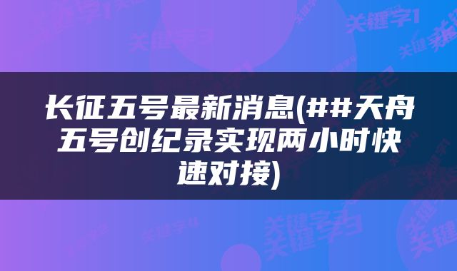 长征五号最新消息(##天舟五号创纪录实现两小时快速对接)