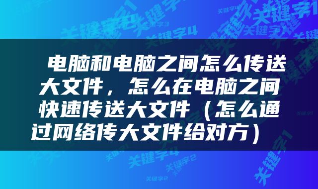 电脑和电脑之间怎么传送大文件，怎么在电脑之间快速传送大文件（怎么通过网络传大文件给对方） 