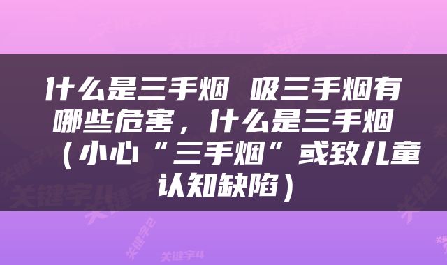 什么是三手烟 吸三手烟有哪些危害，什么是三手烟（小心“三手烟”或致儿童认知缺陷）