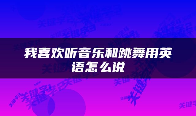我喜欢听音乐和跳舞用英语怎么说