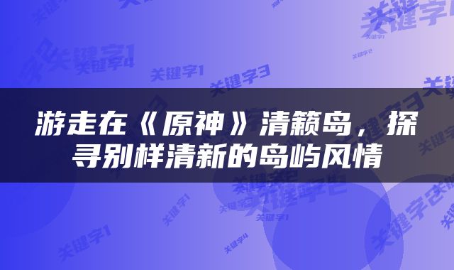 游走在《原神》清籁岛，探寻别样清新的岛屿风情