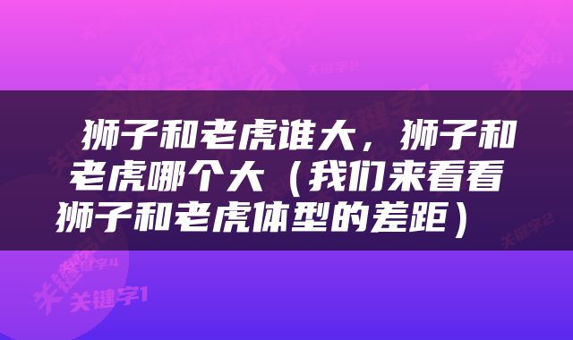  狮子和老虎谁大，狮子和老虎哪个大（我们来看看狮子和老虎体型的差距） 