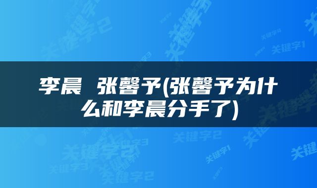 李晨 张馨予(张馨予为什么和李晨分手了)