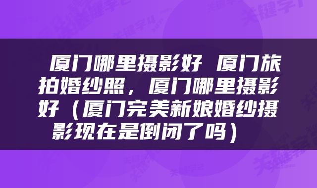  厦门哪里摄影好 厦门旅拍婚纱照，厦门哪里摄影好（厦门完美新娘婚纱摄影现在是倒闭了吗） 