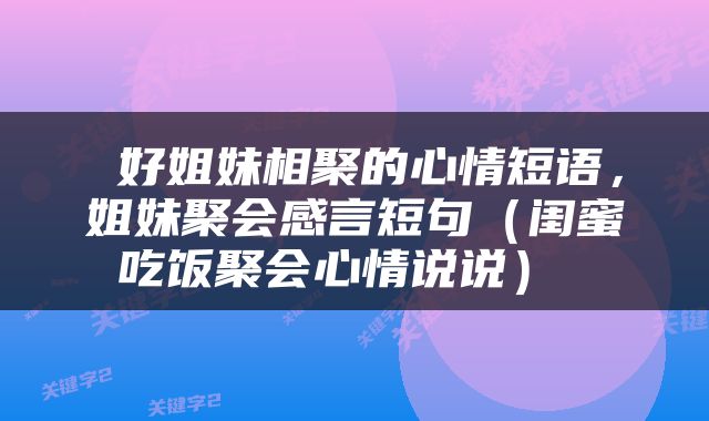  好姐妹相聚的心情短语，姐妹聚会感言短句（闺蜜吃饭聚会心情说说） 