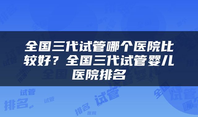 全国三代试管哪个医院比较好？全国三代试管婴儿医院排名