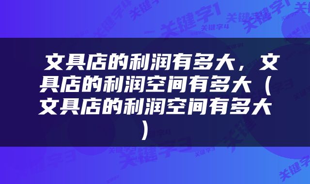  文具店的利润有多大，文具店的利润空间有多大（文具店的利润空间有多大） 