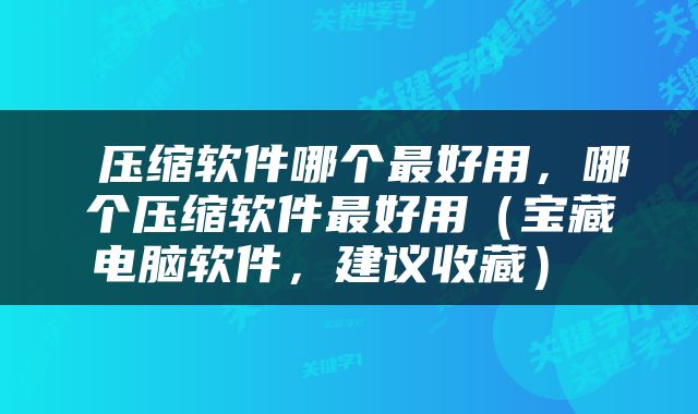  压缩软件哪个最好用，哪个压缩软件最好用（宝藏电脑软件，建议收藏） 