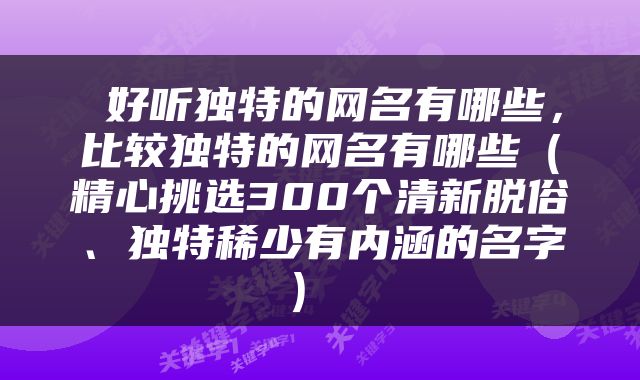  好听独特的网名有哪些，比较独特的网名有哪些（精心挑选300个清新脱俗、独特稀少有内涵的名字） 