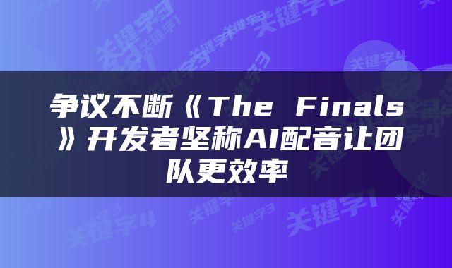 争议不断《The Finals》开发者坚称AI配音让团队更效率