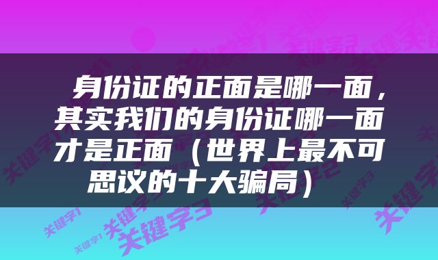  身份证的正面是哪一面，其实我们的身份证哪一面才是正面（世界上最不可思议的十大骗局） 